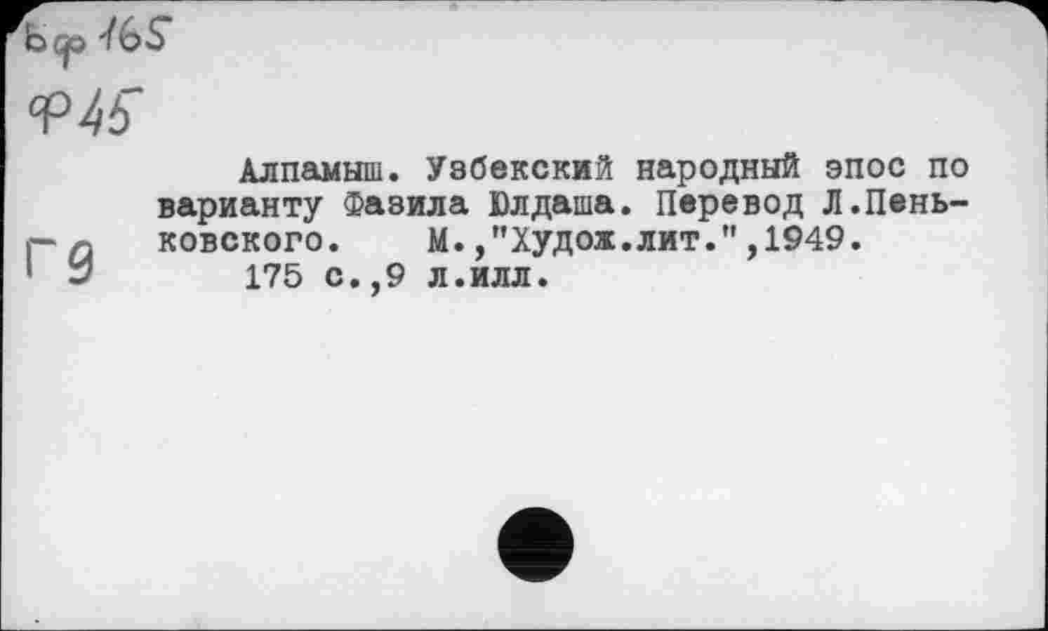 ﻿hep ■/GS
Алпамыш. Узбекский народный эпос по варианту Фазила Юлдаша. Перевод Л.Пень-р а ковского.	М.,"Худож.лит.",1949.
1 У 175 с.,9 л.илл.